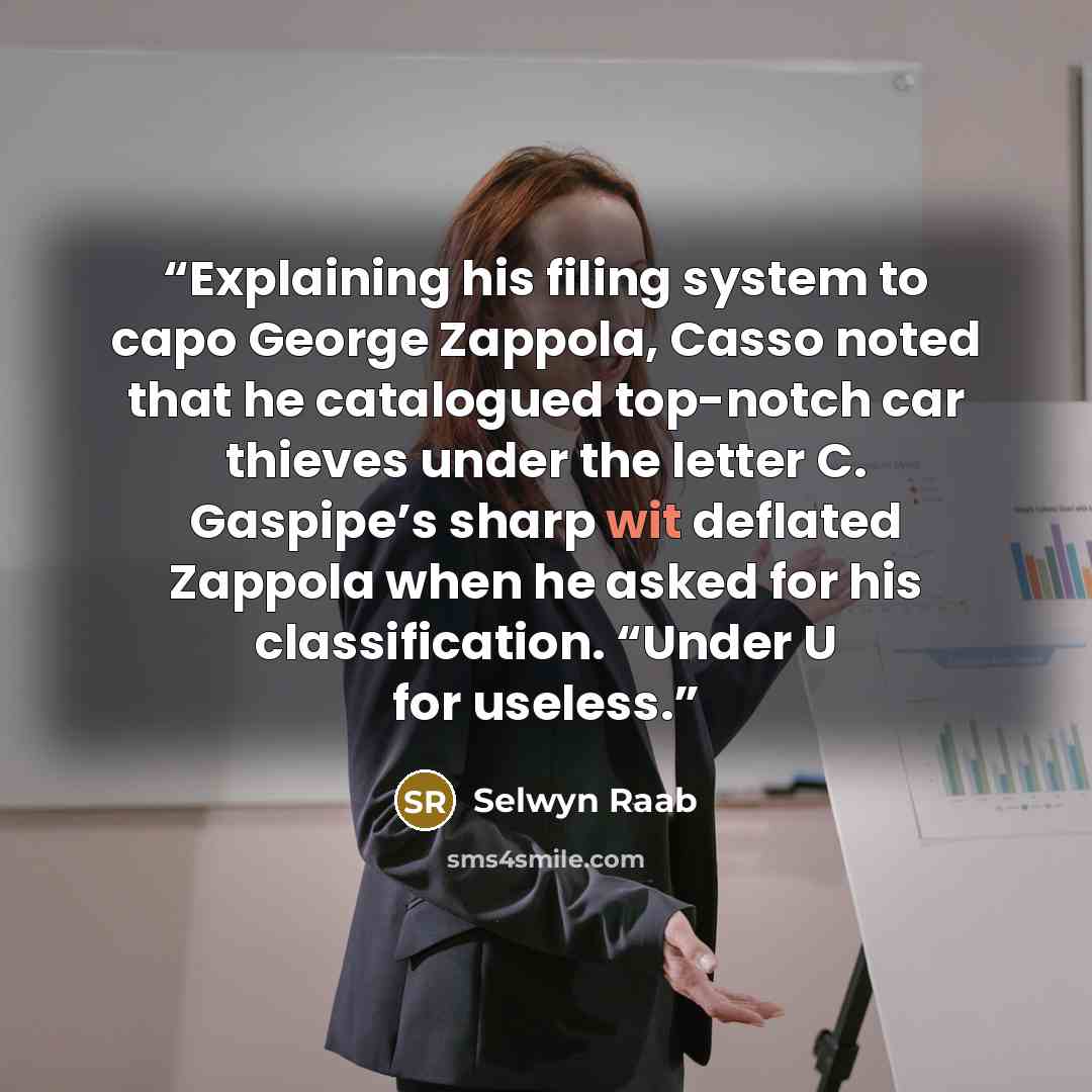 “Explaining his filing system to capo George Zappola, Casso noted that he catalogued top-notch car thieves under the letter C. Gaspipe’s sharp wit deflated Zappola when he asked for his classification. “Under U for useless.” quote by Selwyn Raab
