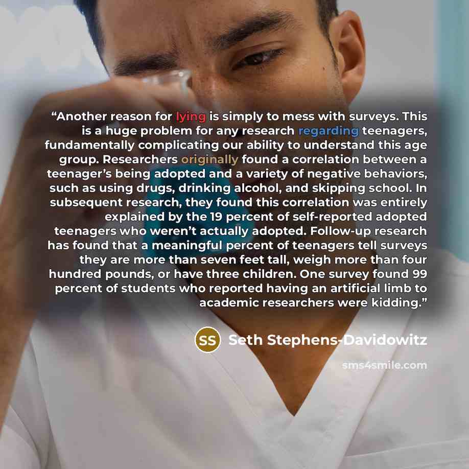 “Another reason for lying is simply to mess with surveys. This is a huge problem for any research regarding teenagers, fundamentally complicating our ability to understand this age group. Researchers originally found a correlation between a teenager’s being adopted and a variety of negative…” quote by Seth Stephens-Davidowitz