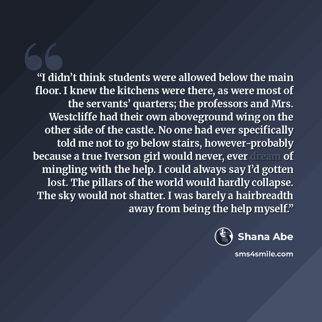 “I didn’t think students were allowed below the main floor. I knew the kitchens were there, as were most of the servants’ quarters; the professors and Mrs. Westcliffe had their own aboveground wing on the other side of the castle. No one had ever specifically told me not to go below stairs…” quote by Shana Abe