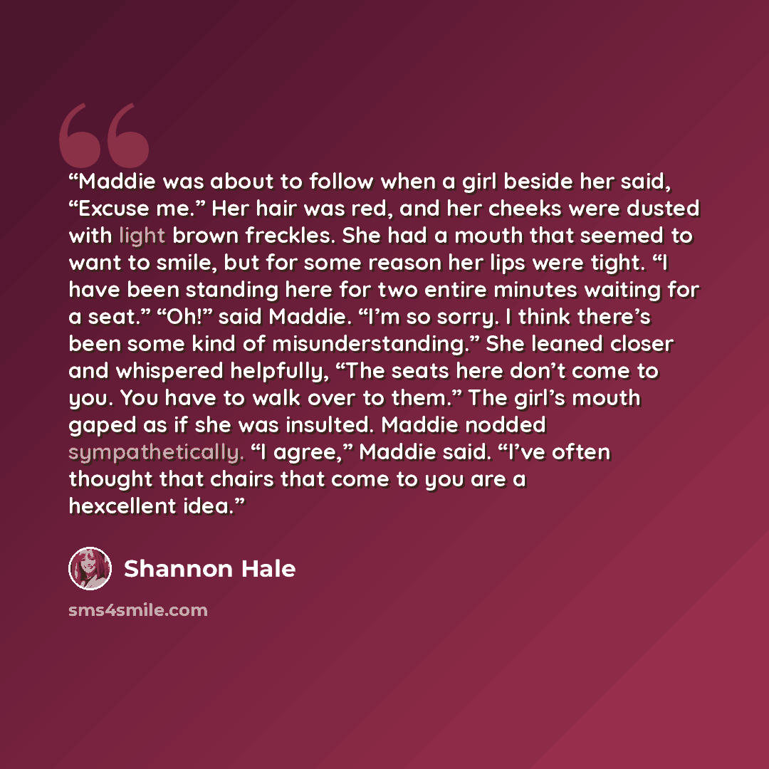 “Maddie was about to follow when a girl beside her said, “Excuse me.” Her hair was red, and her cheeks were dusted with light brown freckles. She had a mouth that seemed to want to smile, but for some reason her lips were tight. “I have been standing here for two entire minutes waiting for a seat.”…” quote by Shannon Hale