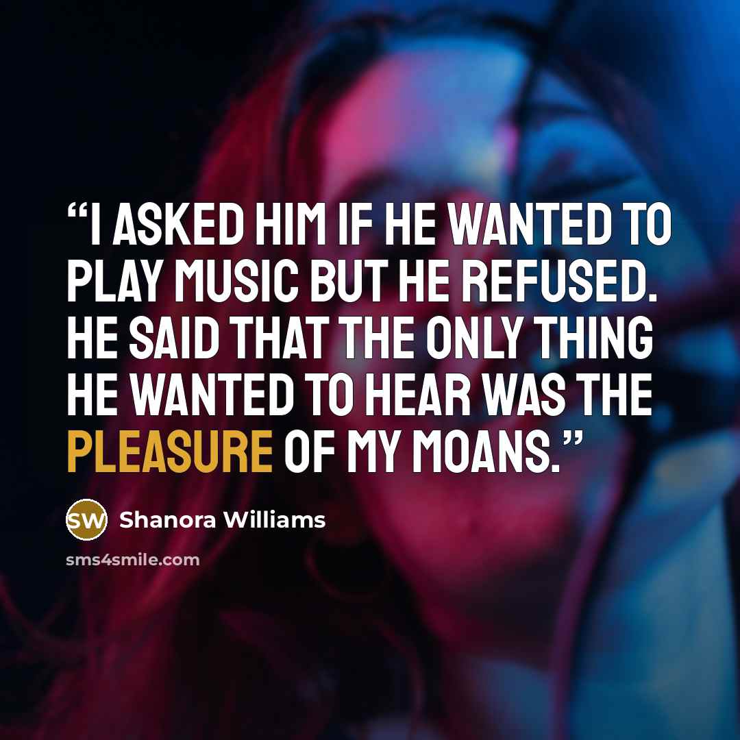 “I asked him if he wanted to play music but he refused. He said that the only thing he wanted to hear was the pleasure of my moans.” quote by Shanora Williams