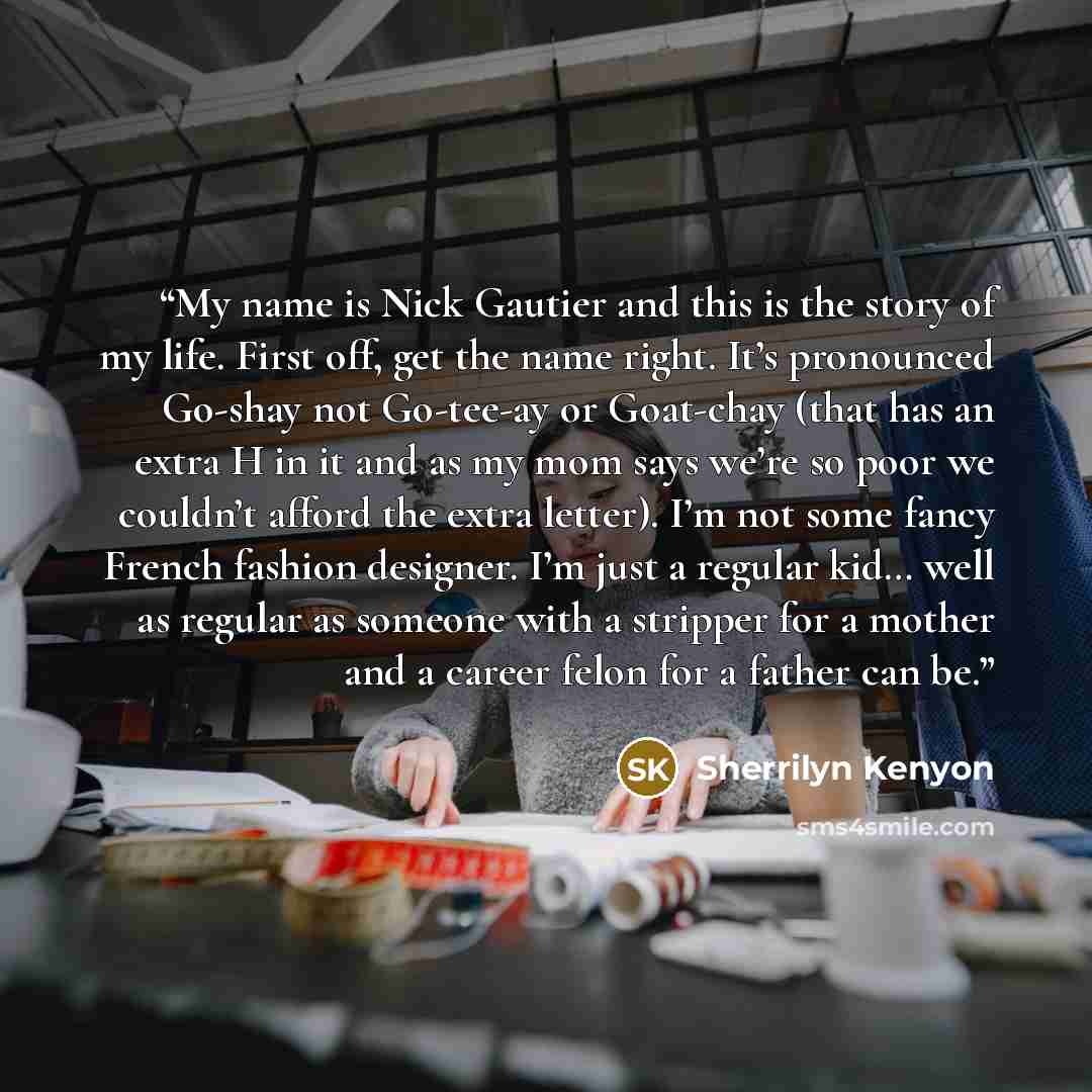 “My name is Nick Gautier and this is the story of my life. First off, get the name right. It’s pronounced Go-shay not Go-tee-ay or Goat-chay (that has an extra H in it and as my mom says we’re so poor we couldn’t afford the extra letter). I’m not some fancy French fashion designer. I’m just a…” quote by Sherrilyn Kenyon