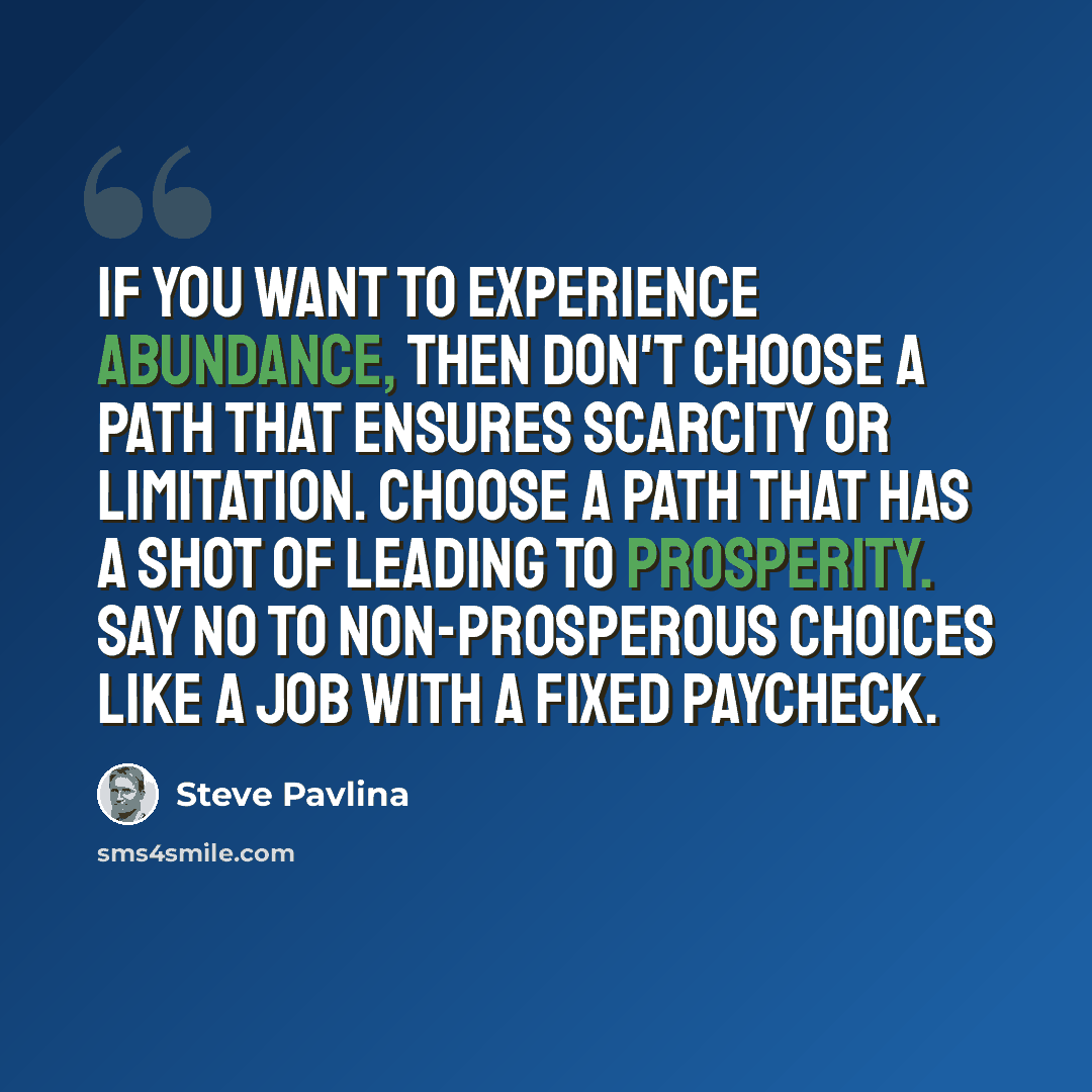 “If you want to experience abundance, then don't choose a path that ensures scarcity or limitation. Choose a path that has a shot of leading to prosperity. Say no to non-prosperous choices like a job with a fixed paycheck.” quote by Steve Pavlina