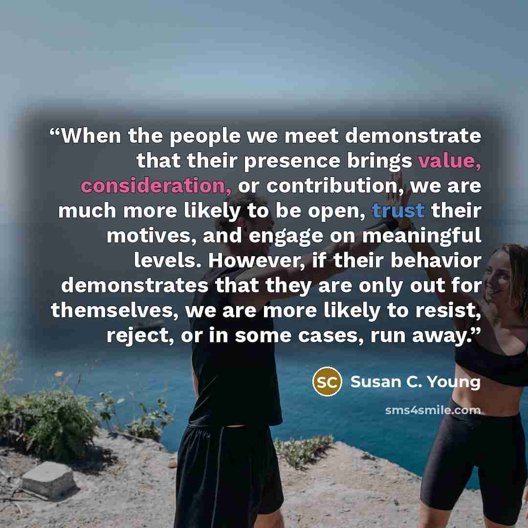 “When the people we meet demonstrate that their presence brings value, consideration, or contribution, we are much more likely to be open, trust their motives, and engage on meaningful levels. However, if their behavior demonstrates that they are only out for themselves, we are more likely to…” quote by Susan C. Young