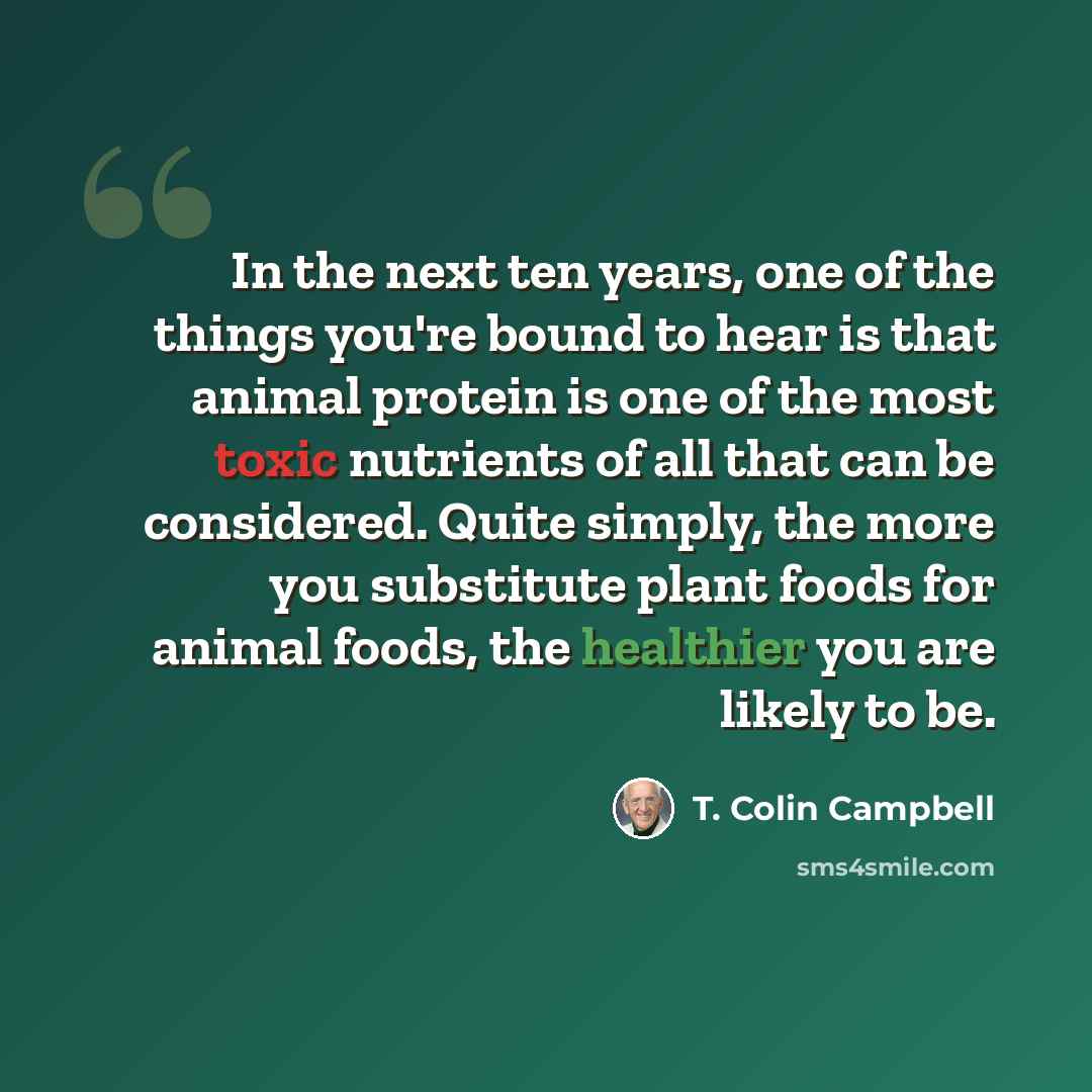 “In the next ten years, one of the things you're bound to hear is that animal protein is one of the most toxic nutrients of all that can be considered. Quite simply, the more you substitute plant foods for animal foods, the healthier you are likely to be.” quote by T. Colin Campbell