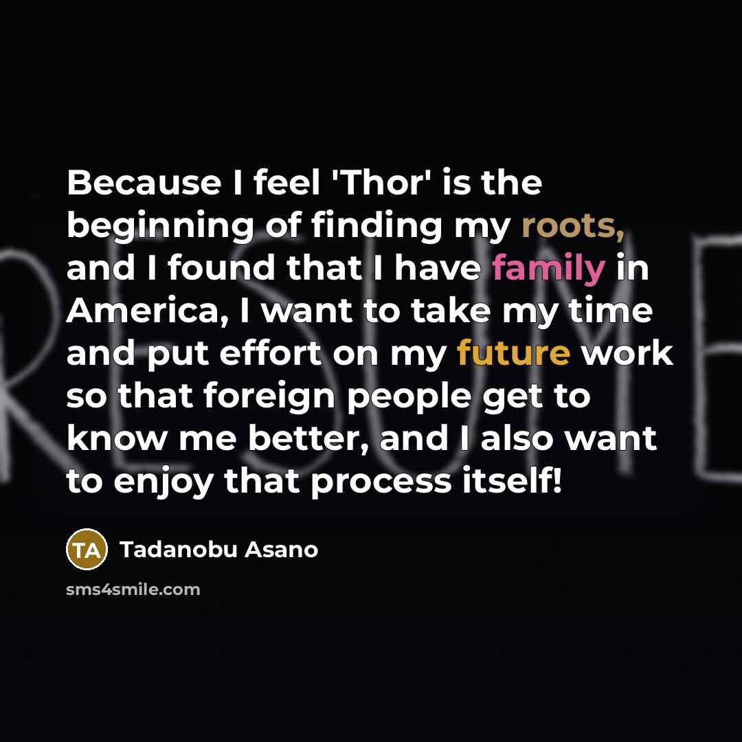 “Because I feel 'Thor' is the beginning of finding my roots, and I found that I have family in America, I want to take my time and put effort on my future work so that foreign people get to know me better, and I also want to enjoy that process itself!” quote by Tadanobu Asano