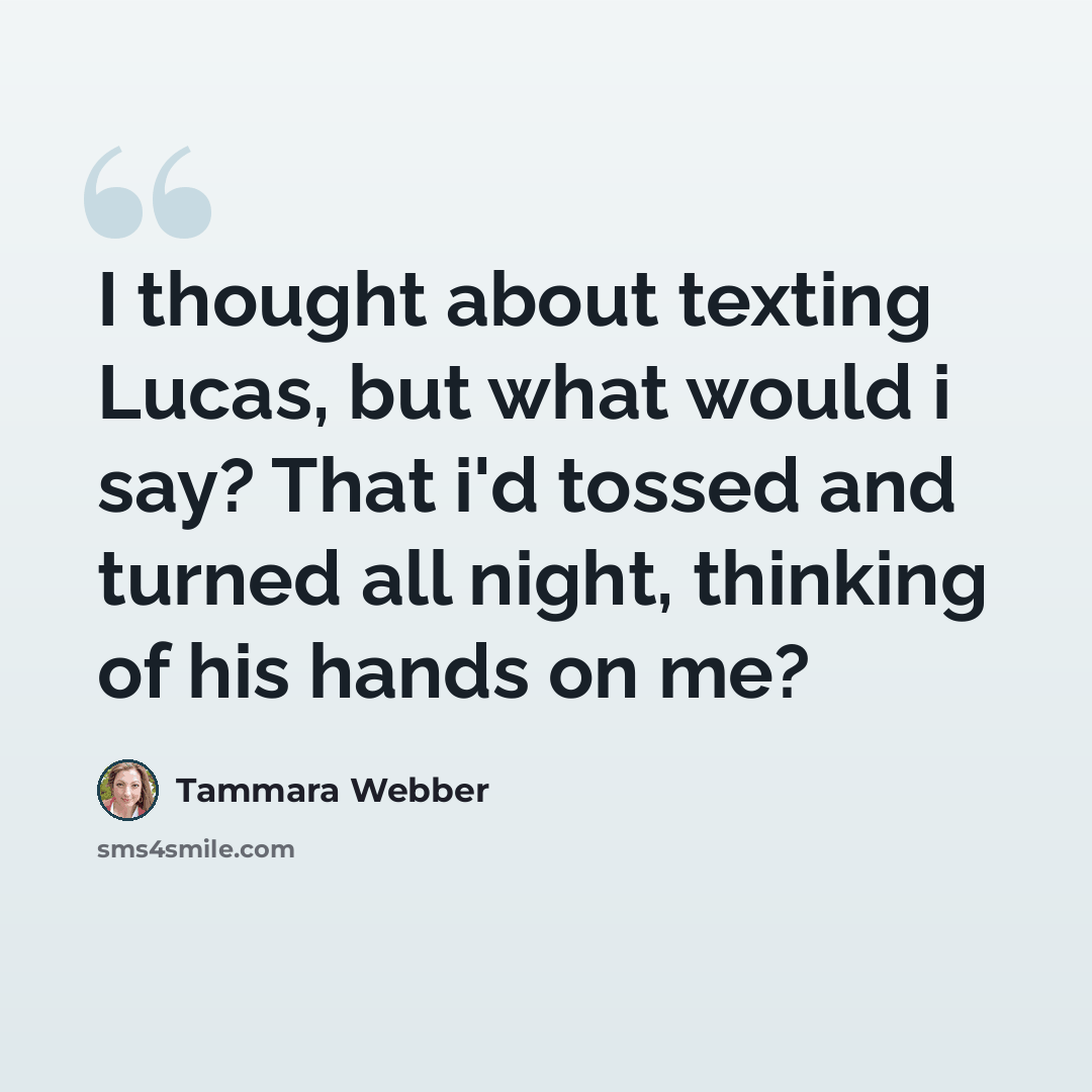 “I thought about texting Lucas, but what would i say? That i'd tossed and turned all night, thinking of his hands on me?” quote by Tammara Webber