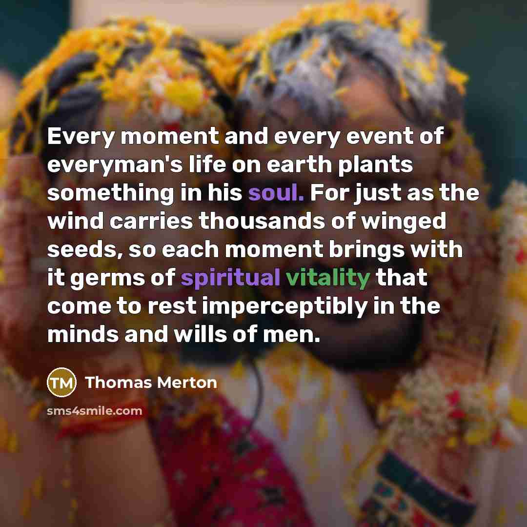 “Every moment and every event of everyman's life on earth plants something in his soul. For just as the wind carries thousands of winged seeds, so each moment brings with it germs of spiritual vitality that come to rest imperceptibly in the minds and wills of men.” quote by Thomas Merton