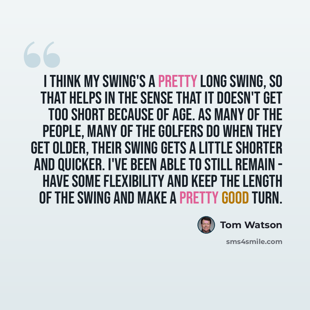 “I think my swing's a pretty long swing, so that helps in the sense that it doesn't get too short because of age. As many of the people, many of the golfers do when they get older, their swing gets a little shorter and quicker. I've been able to still remain - have some flexibility and keep the…” quote by Tom Watson