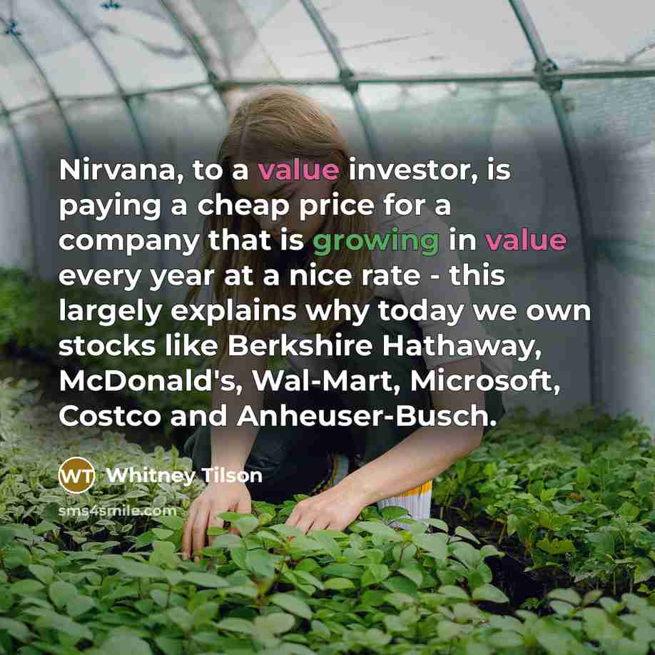 “Nirvana, to a value investor, is paying a cheap price for a company that is growing in value every year at a nice rate - this largely explains why today we own stocks like Berkshire Hathaway, McDonald's, Wal-Mart, Microsoft, Costco and Anheuser-Busch.” quote by Whitney Tilson