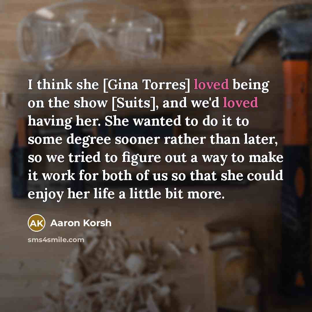 “I think she [Gina Torres] loved being on the show [Suits], and we'd loved having her. She wanted to do it to some degree sooner rather than later, so we tried to figure out a way to make it work for both of us so that she could enjoy her life a little bit more.” quote by Aaron Korsh