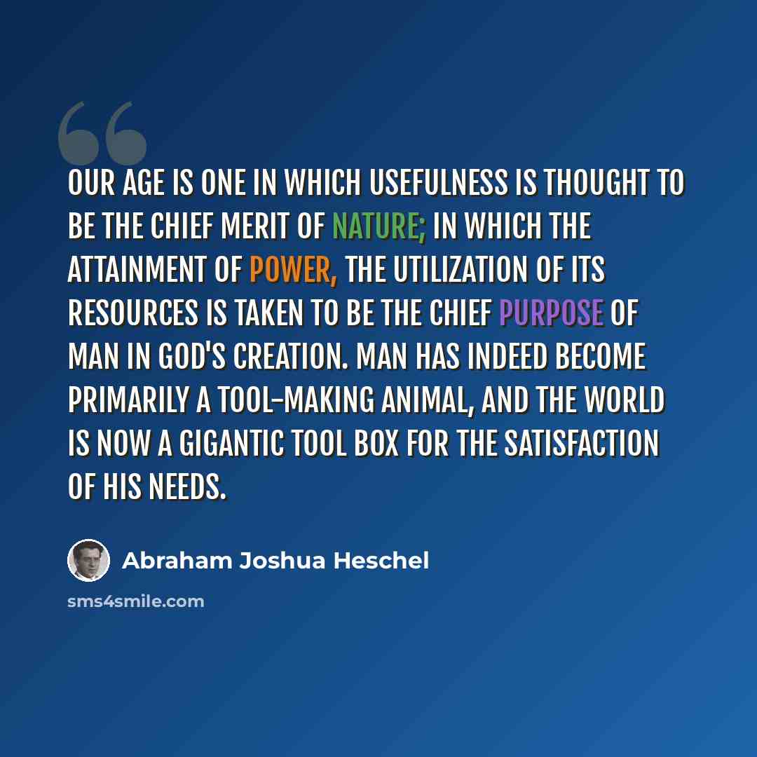 “Our age is one in which usefulness is thought to be the chief merit of nature; in which the attainment of power, the utilization of its resources is taken to be the chief purpose of man in God's creation. Man has indeed become primarily a tool-making animal, and the world is now a gigantic tool…” quote by Abraham Joshua Heschel