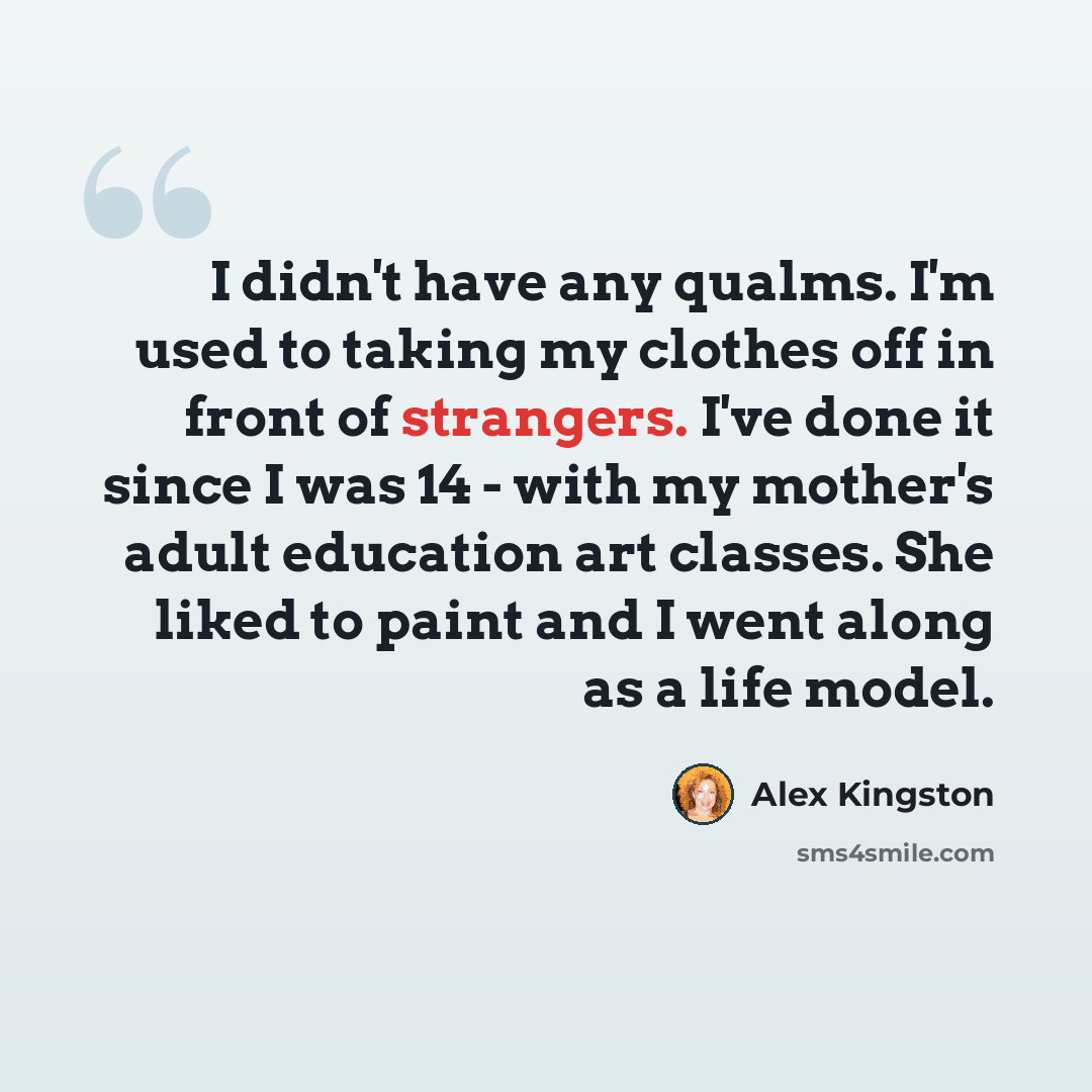 “I didn't have any qualms. I'm used to taking my clothes off in front of strangers. I've done it since I was 14 - with my mother's adult education art classes. She liked to paint and I went along as a life model.” quote by Alex Kingston