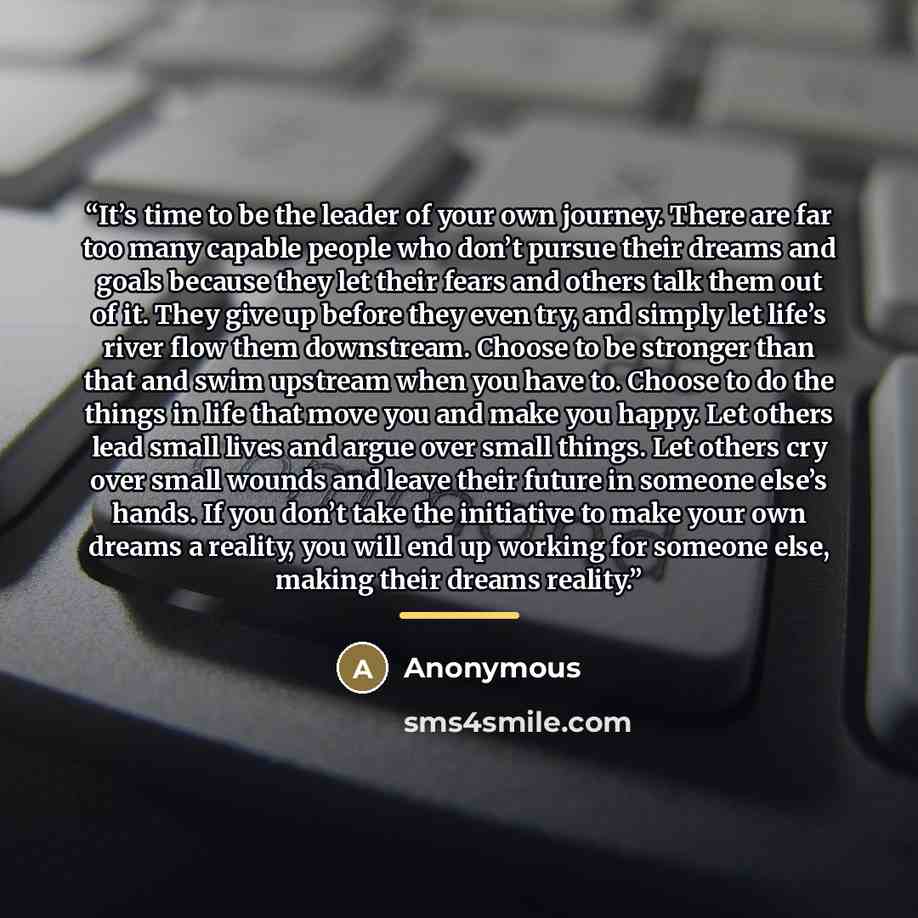 “It’s time to be the leader of your own journey. There are far too many capable people who don’t pursue their dreams and goals because they let their fears and others talk them out of it. They give up before they even try, and simply let life’s river flow them downstream. Choose to be stronger than…” quote by Anonymous