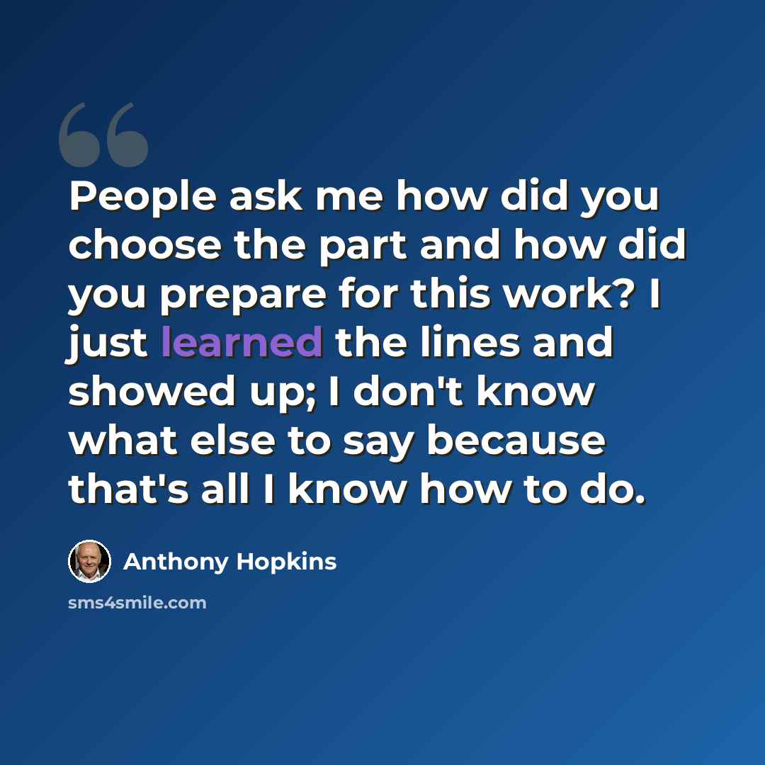 “People ask me how did you choose the part and how did you prepare for this work? I just learned the lines and showed up; I don't know what else to say because that's all I know how to do.” quote by Anthony Hopkins