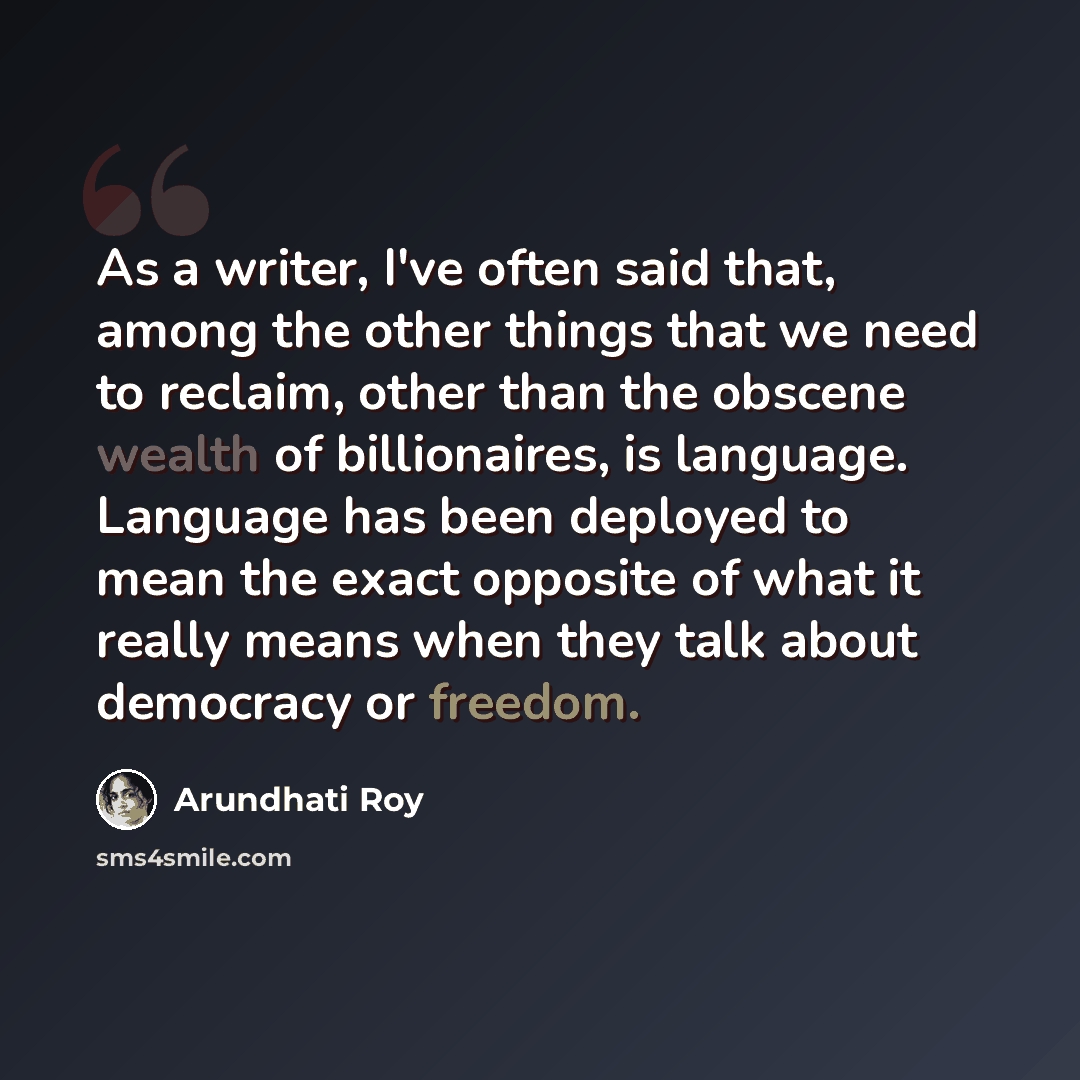 “As a writer, I've often said that, among the other things that we need to reclaim, other than the obscene wealth of billionaires, is language. Language has been deployed to mean the exact opposite of what it really means when they talk about democracy or freedom.” quote by Arundhati Roy