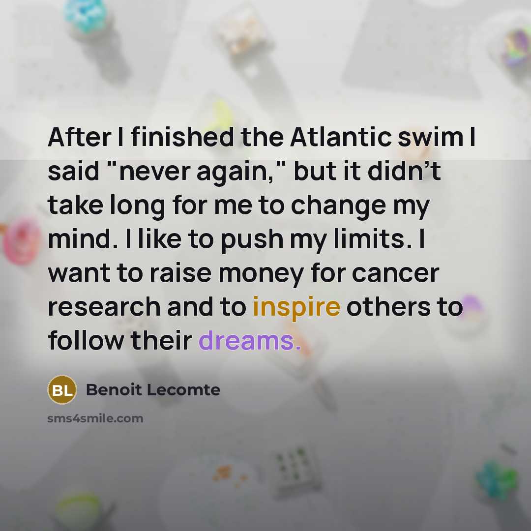 “After I finished the Atlantic swim I said "never again," but it didn't take long for me to change my mind. I like to push my limits. I want to raise money for cancer research and to inspire others to follow their dreams.” quote by Benoit Lecomte