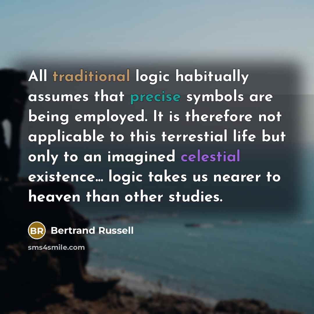 “All traditional logic habitually assumes that precise symbols are being employed. It is therefore not applicable to this terrestial life but only to an imagined celestial existence... logic takes us nearer to heaven than other studies.” quote by Bertrand Russell
