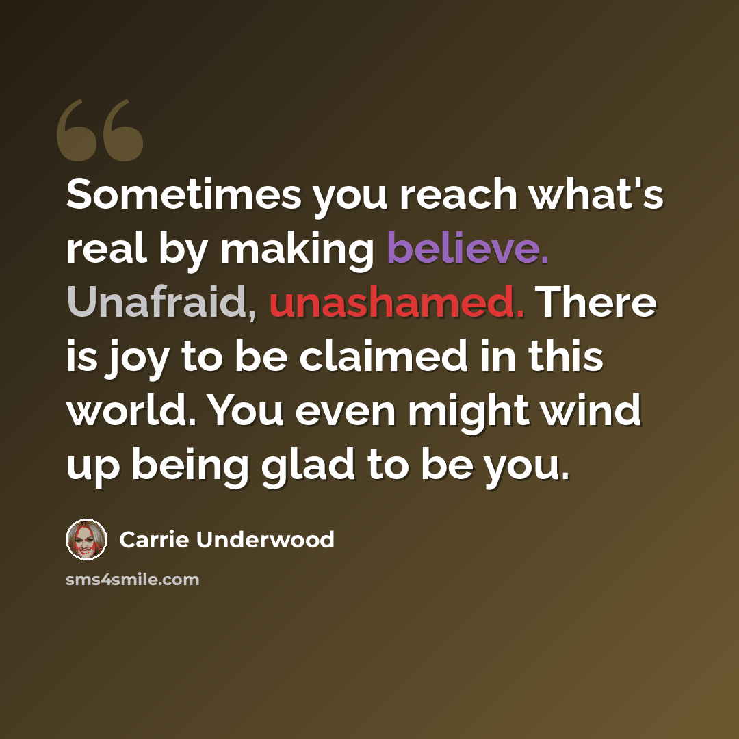 “Sometimes you reach what's real by making believe. Unafraid, unashamed. There is joy to be claimed in this world. You even might wind up being glad to be you.” quote by Carrie Underwood