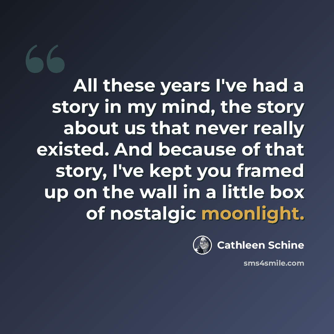 “All these years I've had a story in my mind, the story about us that never really existed. And because of that story, I've kept you framed up on the wall in a little box of nostalgic moonlight.” quote by Cathleen Schine