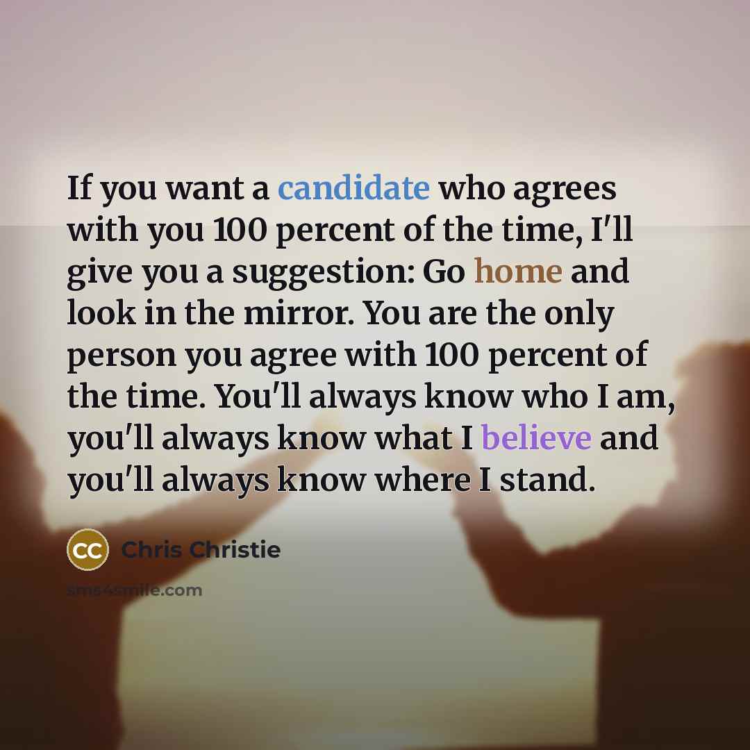 “If you want a candidate who agrees with you 100 percent of the time, I'll give you a suggestion: Go home and look in the mirror. You are the only person you agree with 100 percent of the time. You'll always know who I am, you'll always know what I believe and you'll always know where I stand.” quote by Chris Christie