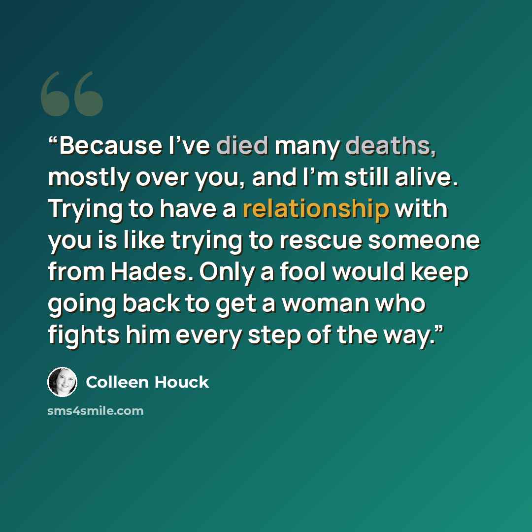 “Because I've died many deaths, mostly over you, and I'm still alive. Trying to have a relationship with you is like trying to rescue someone from Hades. Only a fool would keep going back to get a woman who fights him every step of the way.” quote by Colleen Houck