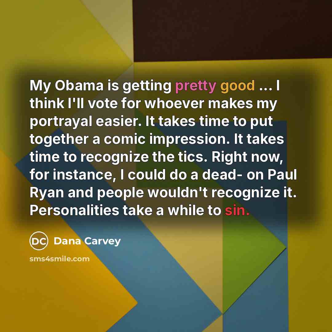 “My Obama is getting pretty good ... I think I'll vote for whoever makes my portrayal easier. It takes time to put together a comic impression. It takes time to recognize the tics. Right now, for instance, I could do a dead- on Paul Ryan and people wouldn't recognize it. Personalities take a while…” quote by Dana Carvey