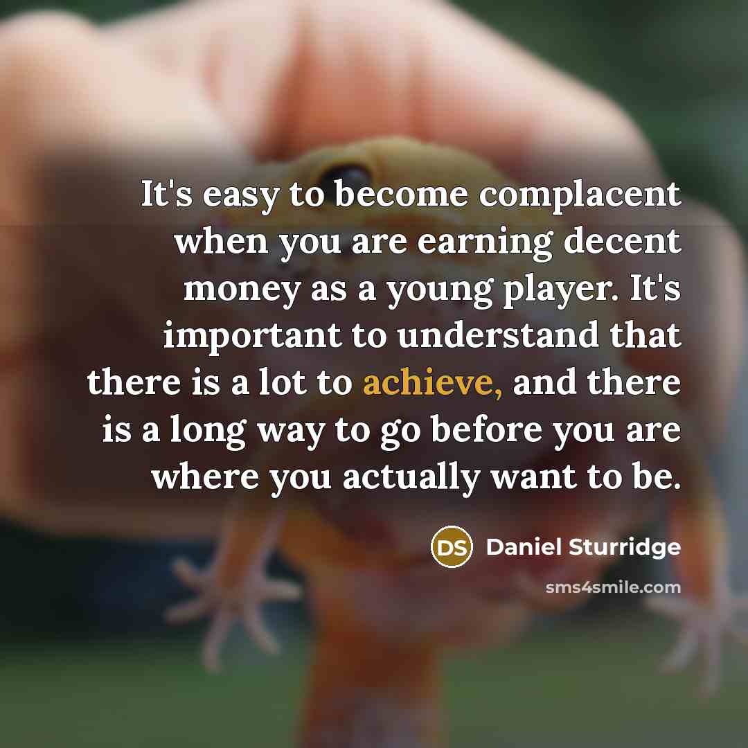 “It's easy to become complacent when you are earning decent money as a young player. It's important to understand that there is a lot to achieve, and there is a long way to go before you are where you actually want to be.” quote by Daniel Sturridge