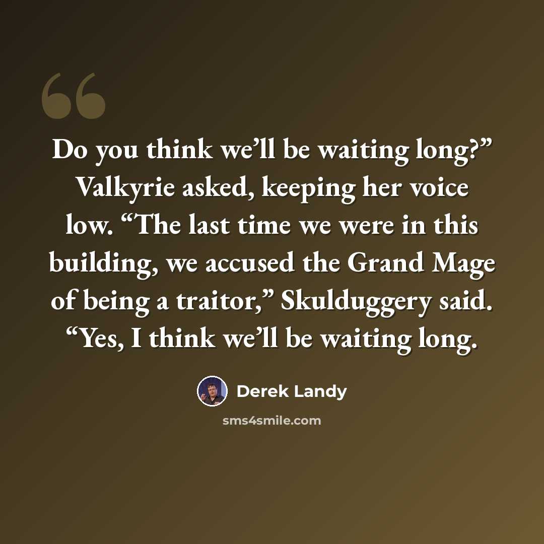 “Do you think we’ll be waiting long?” Valkyrie asked, keeping her voice low. “The last time we were in this building, we accused the Grand Mage of being a traitor,” Skulduggery said. “Yes, I think we’ll be waiting long.” quote by Derek Landy