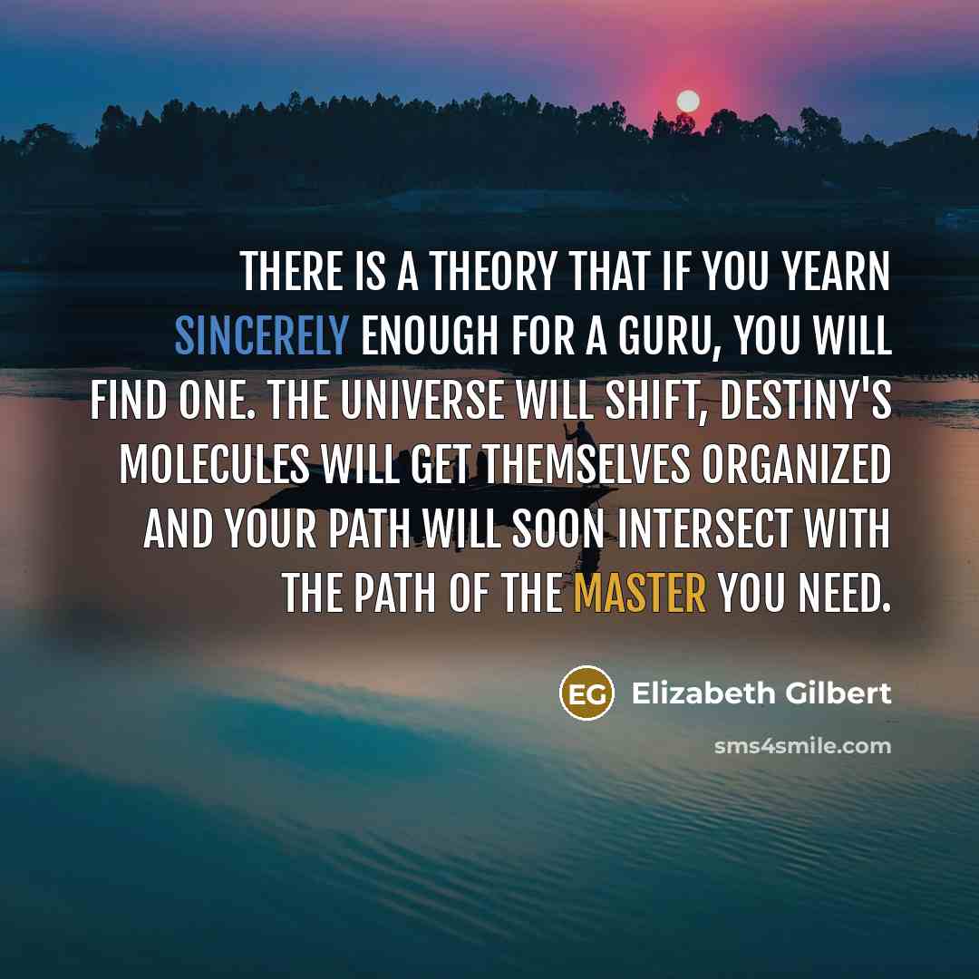 “There is a theory that if you yearn sincerely enough for a Guru, you will find one. The universe will shift, destiny's molecules will get themselves organized and your path will soon intersect with the path of the master you need.” quote by Elizabeth Gilbert