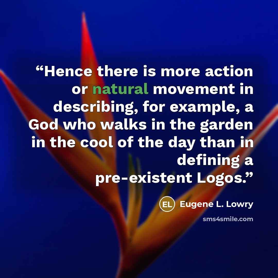 “Hence there is more action or natural movement in describing, for example, a God who walks in the garden in the cool of the day than in defining a pre-existent Logos.” quote by Eugene L. Lowry