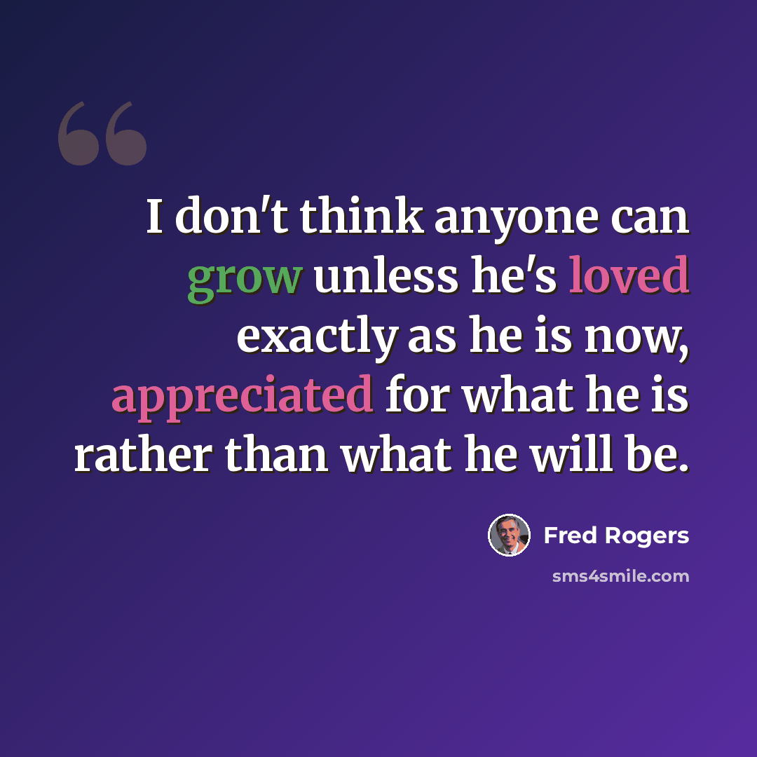 “I don't think anyone can grow unless he's loved exactly as he is now, appreciated for what he is rather than what he will be.” quote by Fred Rogers