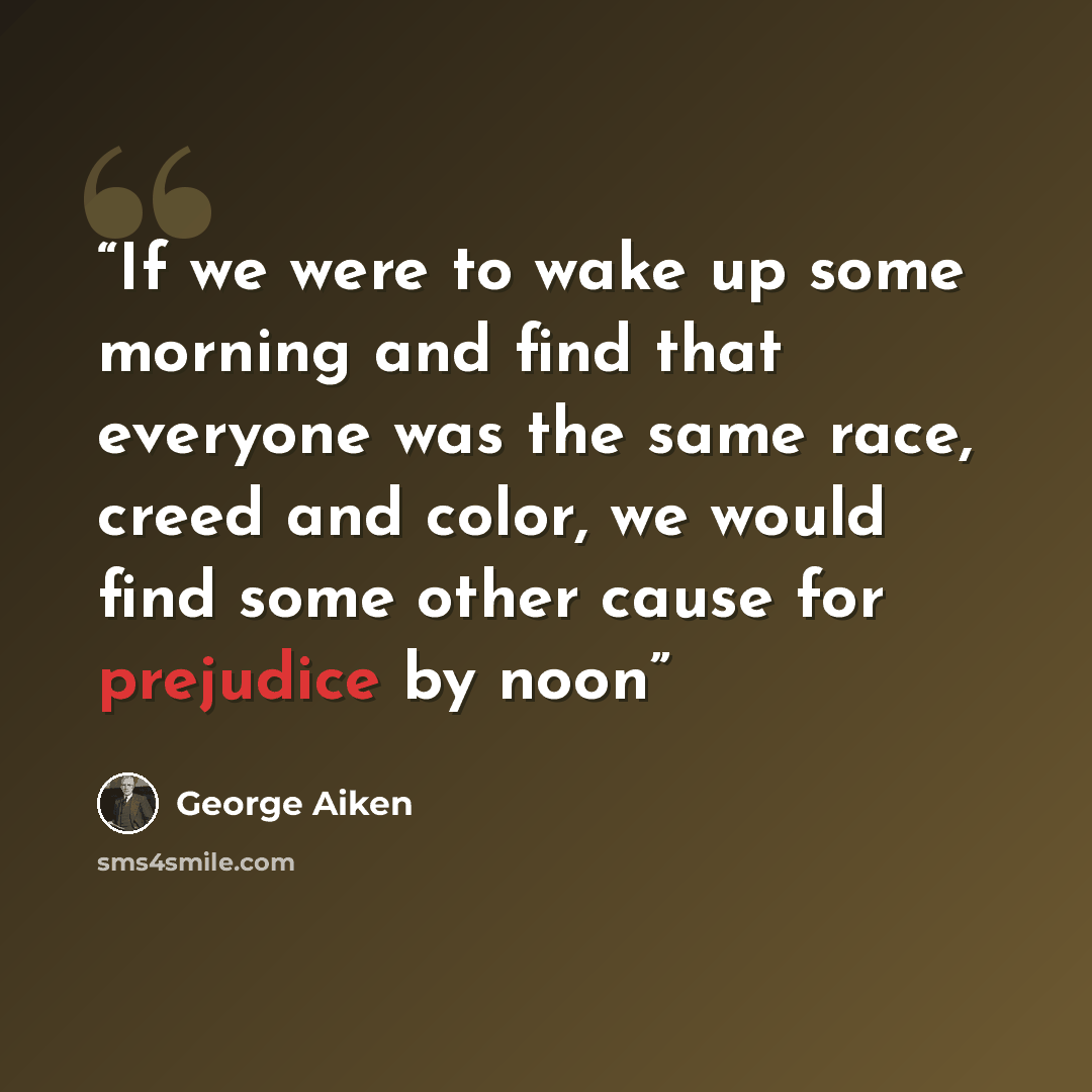 “If we were to wake up some morning and find that everyone was the same race, creed and color, we would find some other cause for prejudice by noon” quote by George Aiken
