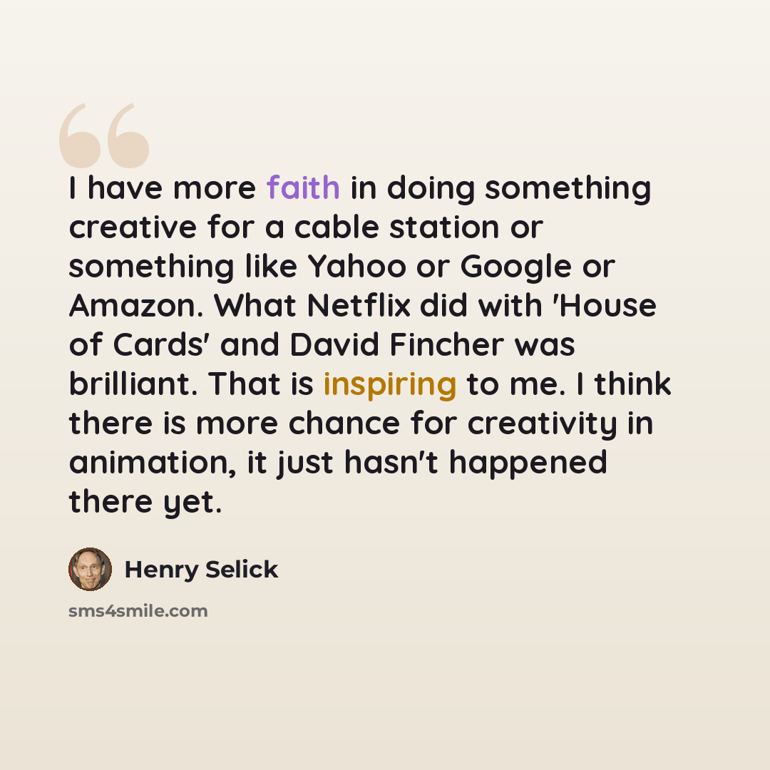 “I have more faith in doing something creative for a cable station or something like Yahoo or Google or Amazon. What Netflix did with 'House of Cards' and David Fincher was brilliant. That is inspiring to me. I think there is more chance for creativity in animation, it just hasn't happened there yet.” quote by Henry Selick
