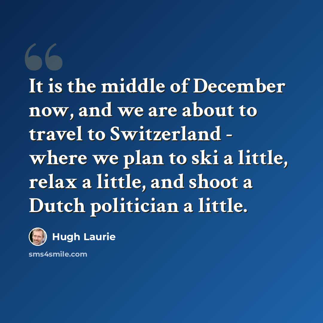 “It is the middle of December now, and we are about to travel to Switzerland - where we plan to ski a little, relax a little, and shoot a Dutch politician a little.” quote by Hugh Laurie