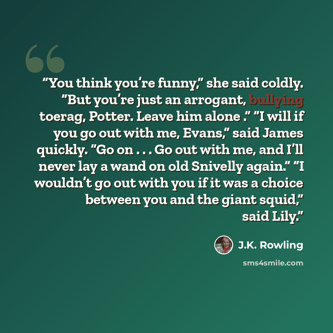 “You think you’re funny,” she said coldly. “But you’re just an arrogant, bullying toerag, Potter. Leave him alone .” “I will if you go out with me, Evans,” said James quickly. “Go on . . . Go out with me, and I’ll never lay a wand on old Snivelly again.” “I wouldn’t go out with you if it was a…” quote by J.K. Rowling