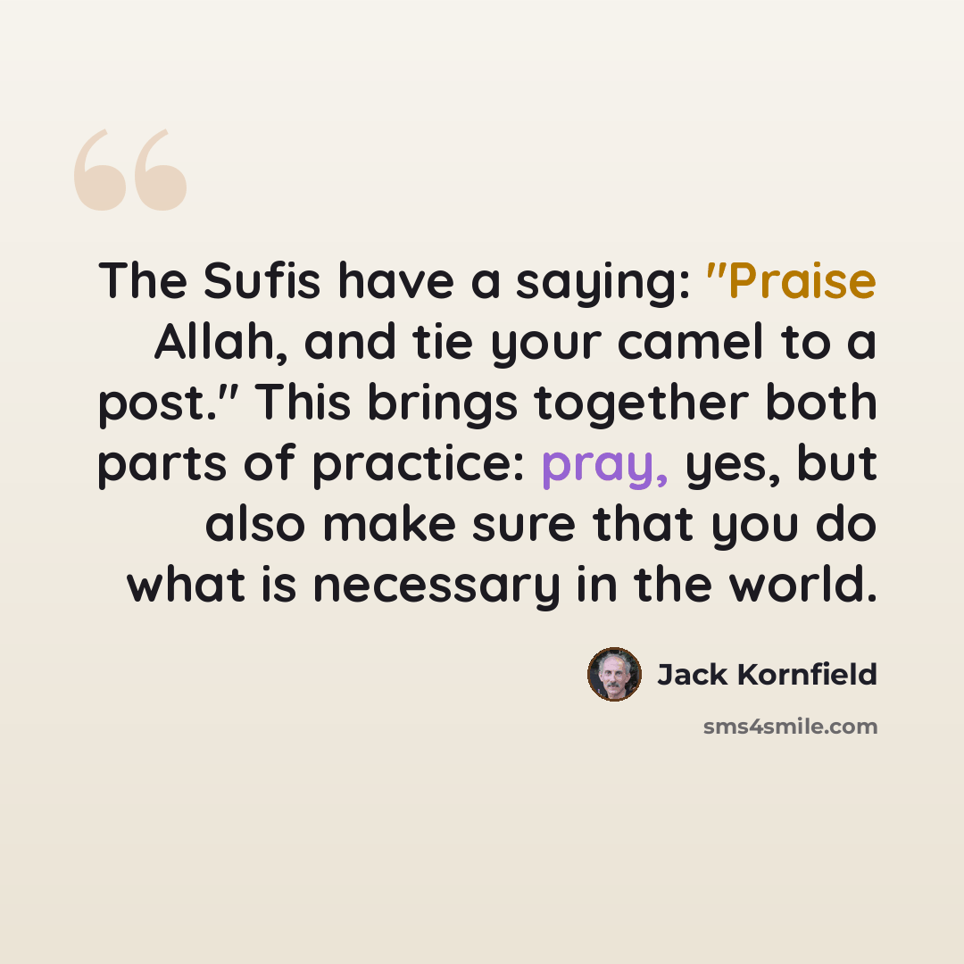 “The Sufis have a saying: "Praise Allah, and tie your camel to a post." This brings together both parts of practice: pray, yes, but also make sure that you do what is necessary in the world.” quote by Jack Kornfield