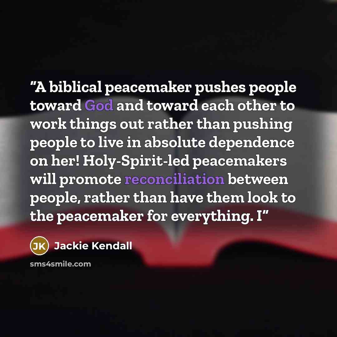 “A biblical peacemaker pushes people toward God and toward each other to work things out rather than pushing people to live in absolute dependence on her! Holy-Spirit-led peacemakers will promote reconciliation between people, rather than have them look to the peacemaker for everything. I” quote by Jackie Kendall