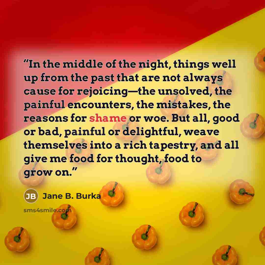 “In the middle of the night, things well up from the past that are not always cause for rejoicing—the unsolved, the painful encounters, the mistakes, the reasons for shame or woe. But all, good or bad, painful or delightful, weave themselves into a rich tapestry, and all give me food for thought…” quote by Jane B. Burka