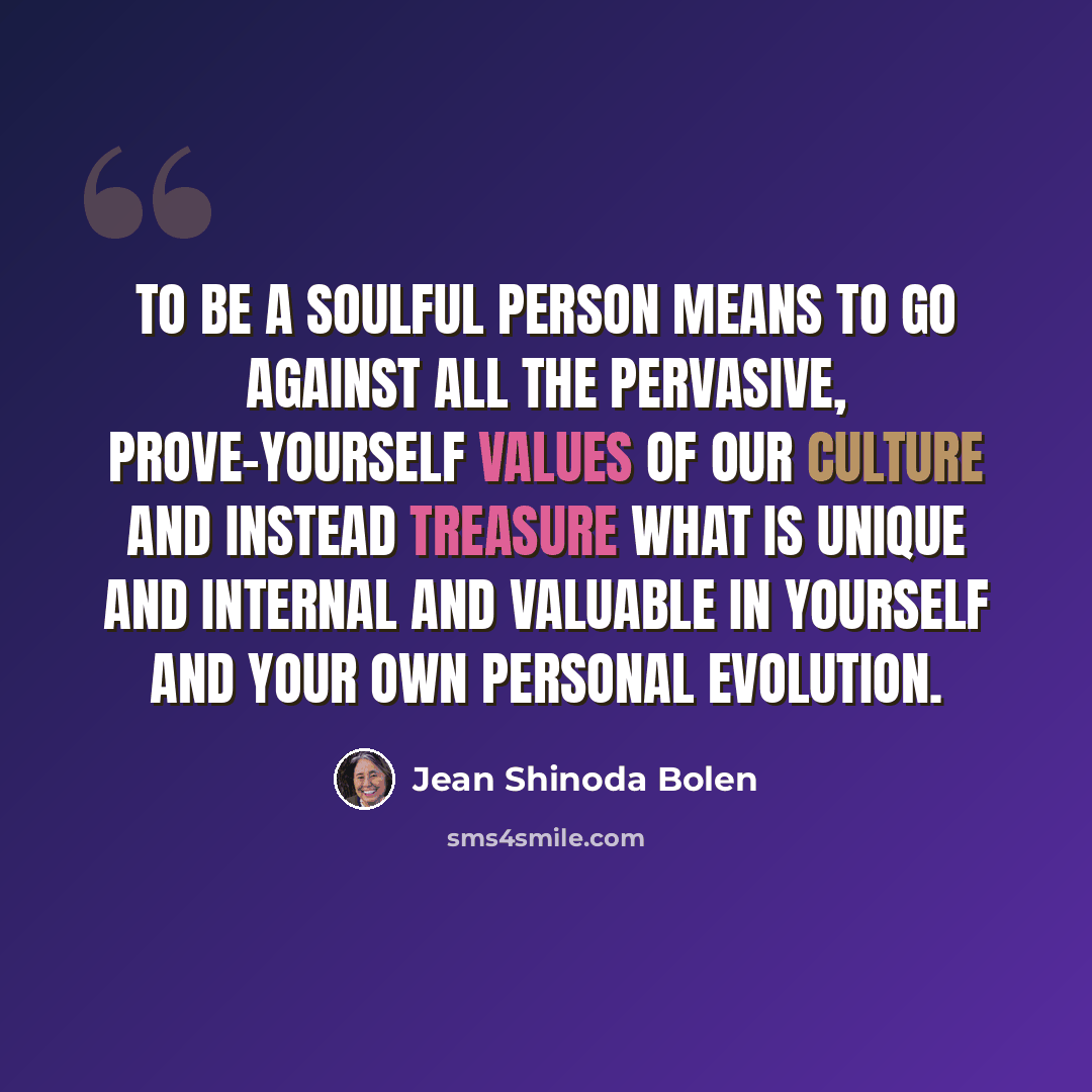 “To be a soulful person means to go against all the pervasive, prove-yourself values of our culture and instead treasure what is unique and internal and valuable in yourself and your own personal evolution.” quote by Jean Shinoda Bolen