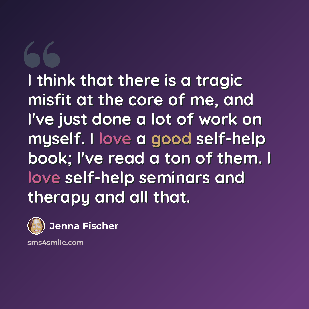 “I think that there is a tragic misfit at the core of me, and I've just done a lot of work on myself. I love a good self-help book; I've read a ton of them. I love self-help seminars and therapy and all that.” quote by Jenna Fischer