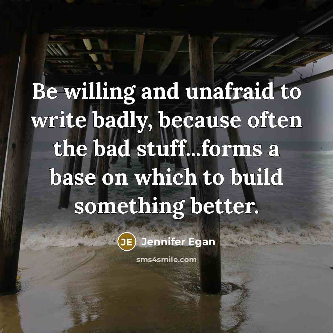 “Be willing and unafraid to write badly, because often the bad stuff...forms a base on which to build something better.” quote by Jennifer Egan