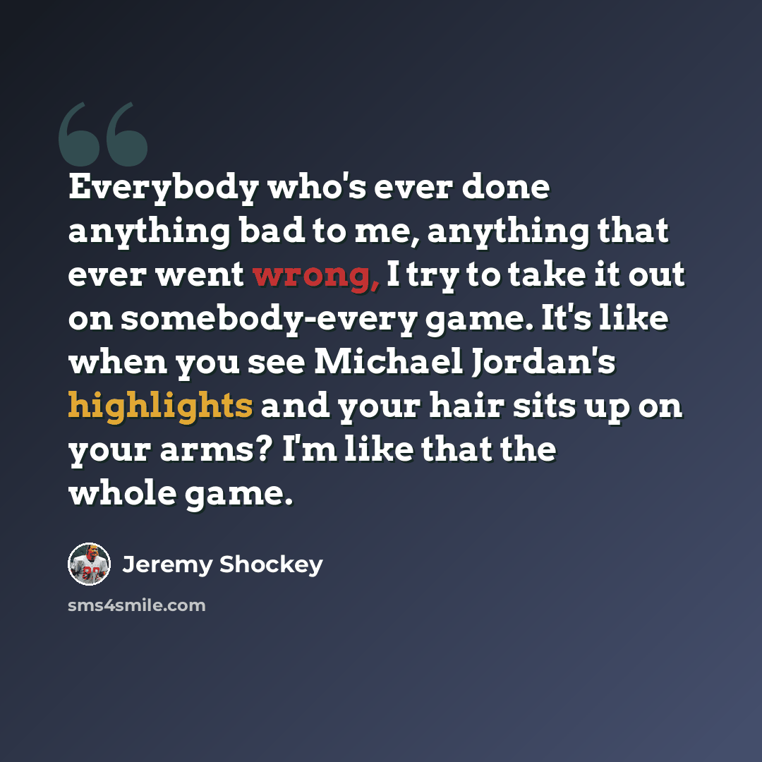 “Everybody who's ever done anything bad to me, anything that ever went wrong, I try to take it out on somebody-every game. It's like when you see Michael Jordan's highlights and your hair sits up on your arms? I'm like that the whole game.” quote by Jeremy Shockey