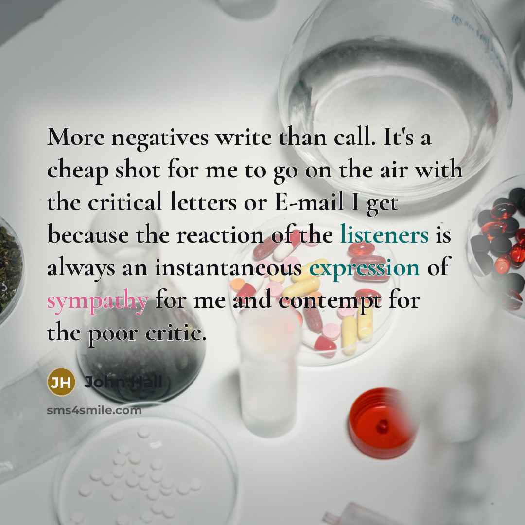 “More negatives write than call. It's a cheap shot for me to go on the air with the critical letters or E-mail I get because the reaction of the listeners is always an instantaneous expression of sympathy for me and contempt for the poor critic.” quote by John Hall