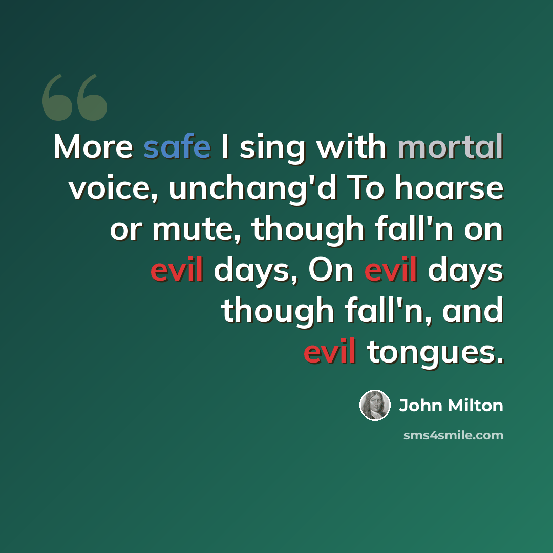 “More safe I sing with mortal voice, unchang'd To hoarse or mute, though fall'n on evil days, On evil days though fall'n, and evil tongues.” quote by John Milton