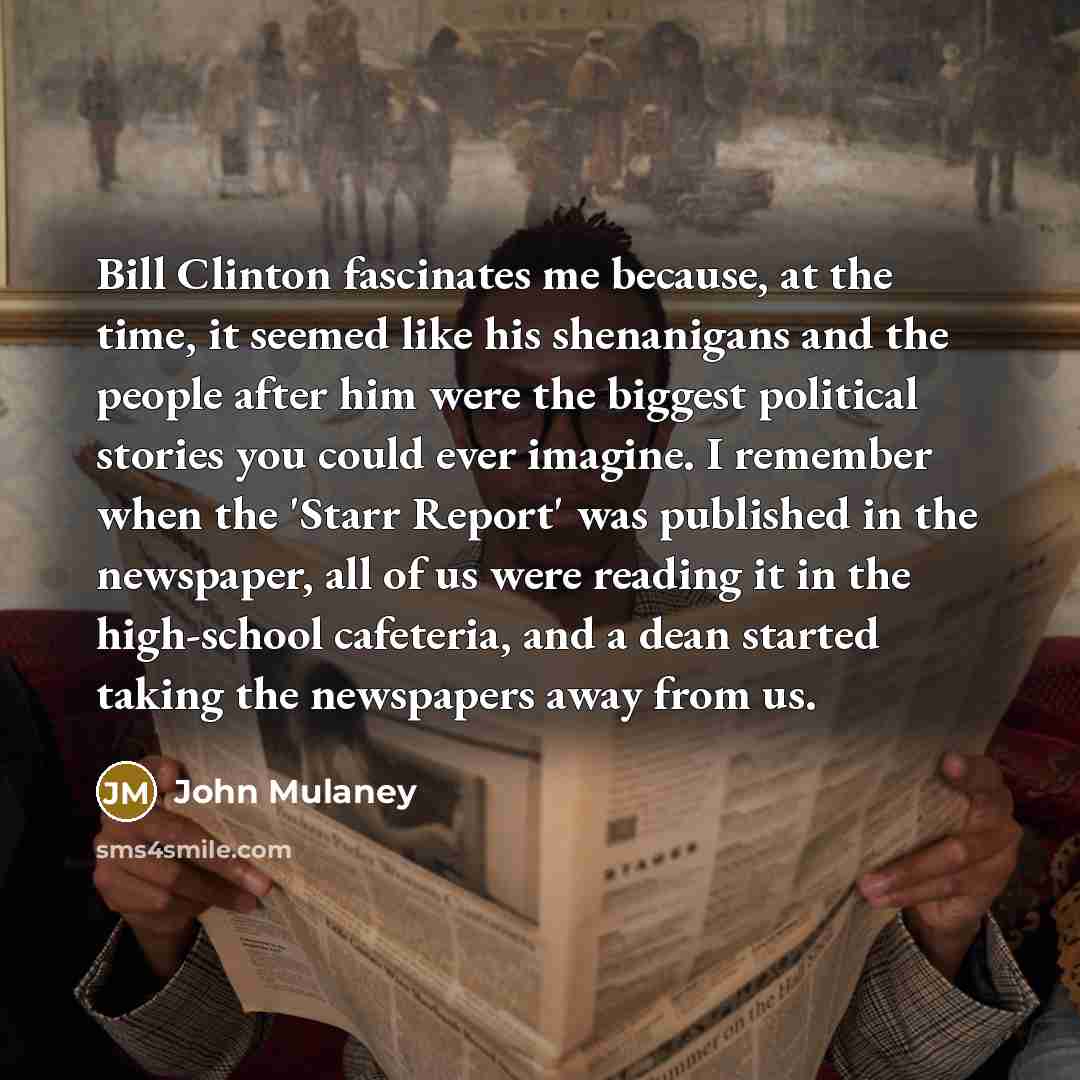 “Bill Clinton fascinates me because, at the time, it seemed like his shenanigans and the people after him were the biggest political stories you could ever imagine. I remember when the 'Starr Report' was published in the newspaper, all of us were reading it in the high-school cafeteria, and a dean…” quote by John Mulaney