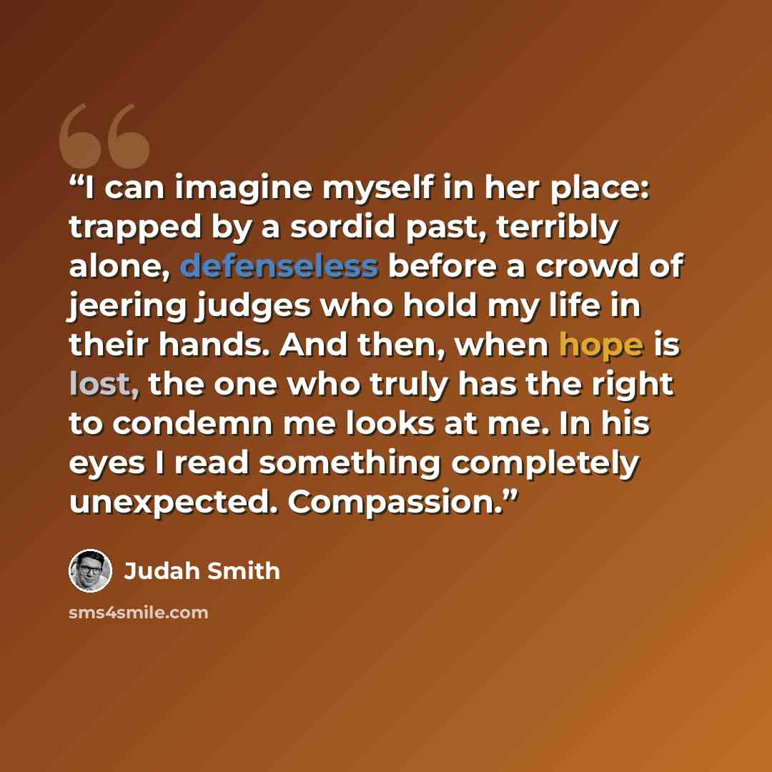 “I can imagine myself in her place: trapped by a sordid past, terribly alone, defenseless before a crowd of jeering judges who hold my life in their hands. And then, when hope is lost, the one who truly has the right to condemn me looks at me. In his eyes I read something completely unexpected…” quote by Judah Smith