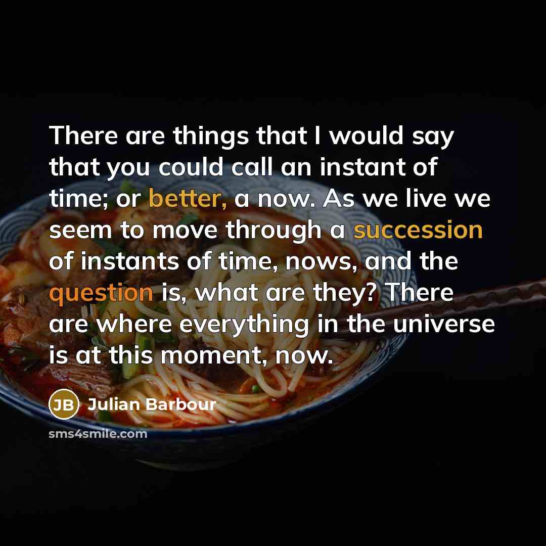 “There are things that I would say that you could call an instant of time; or better, a now. As we live we seem to move through a succession of instants of time, nows, and the question is, what are they? There are where everything in the universe is at this moment, now.” quote by Julian Barbour