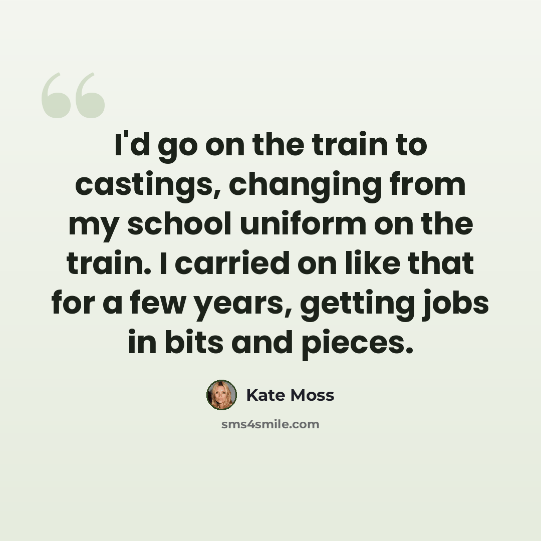 “I'd go on the train to castings, changing from my school uniform on the train. I carried on like that for a few years, getting jobs in bits and pieces.” quote by Kate Moss