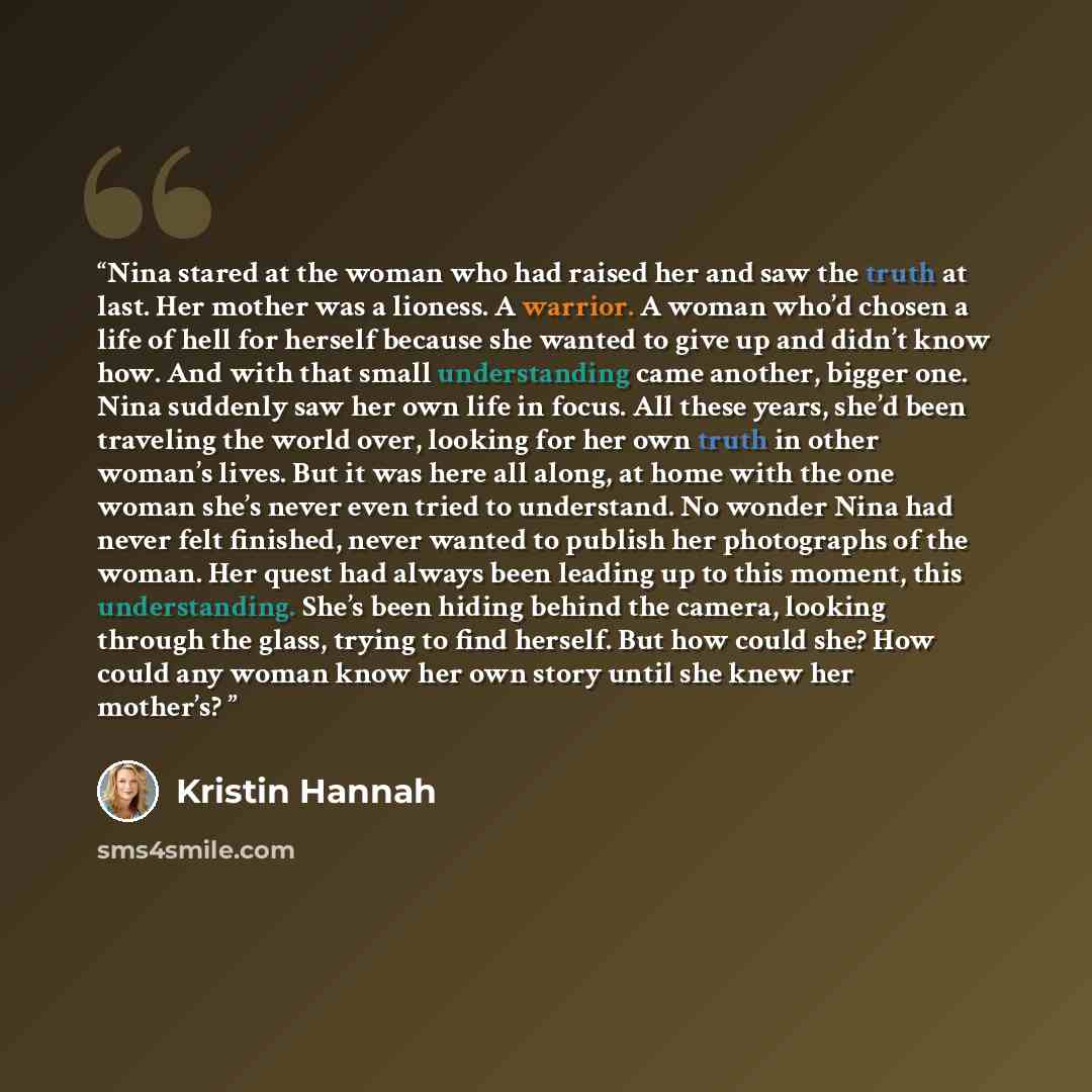 “Nina stared at the woman who had raised her and saw the truth at last. Her mother was a lioness. A warrior. A woman who’d chosen a life of hell for herself because she wanted to give up and didn’t know how. And with that small understanding came another, bigger one. Nina suddenly saw her own life…” quote by Kristin Hannah